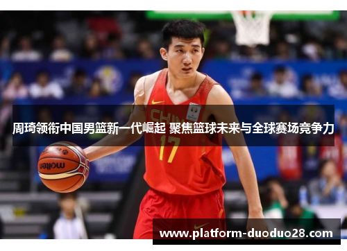 周琦领衔中国男篮新一代崛起 聚焦篮球未来与全球赛场竞争力