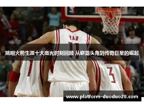姚明火箭生涯十大高光时刻回顾 从崭露头角到传奇巨星的崛起
