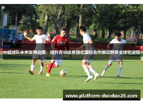 中超球队未来发展战略：提升青训体系强化国际合作推动联赛全球化进程