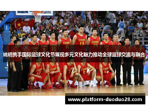 姚明携手国际篮球文化节展现多元文化魅力推动全球篮球交流与融合