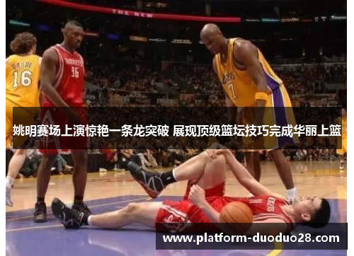 姚明赛场上演惊艳一条龙突破 展现顶级篮坛技巧完成华丽上篮