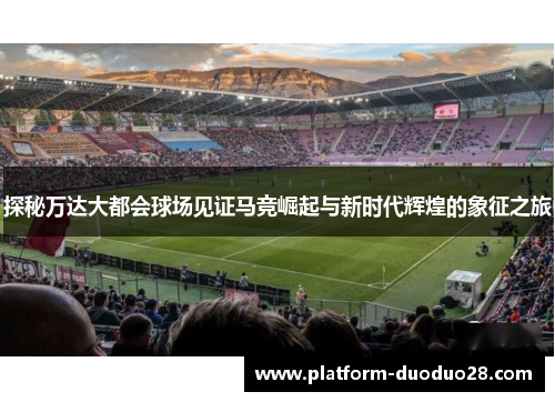 探秘万达大都会球场见证马竞崛起与新时代辉煌的象征之旅
