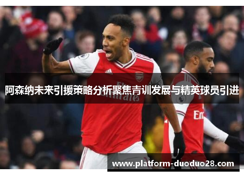 阿森纳未来引援策略分析聚焦青训发展与精英球员引进