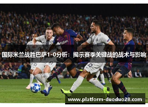 国际米兰战胜巴萨1-0分析：揭示赛季关键战的战术与影响